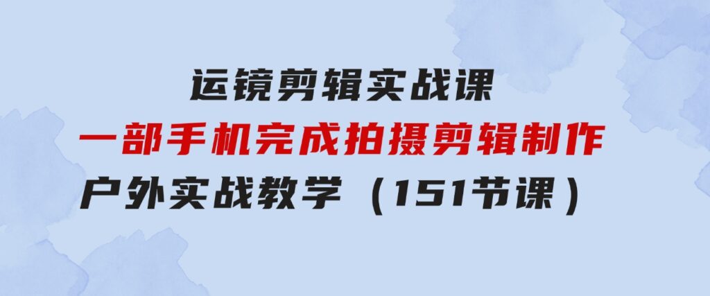 运镜剪辑实战课，一部手机完成拍摄剪辑制作，户外实战教学（151节课）-92资源网