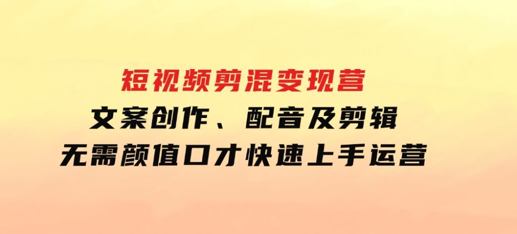 短视频剪混变现营：文案创作、配音及剪辑，无需颜值口才，快速上手运营-92资源网