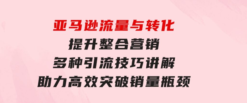 亚马逊流量与转化提升整合营销，多种引流技巧讲解助力高效突破销量瓶颈-92资源网