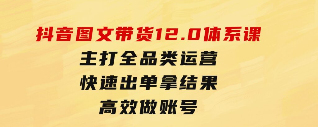 抖音图文带货12.0体系课，主打全品类运营，快速出单拿结果，高效做账号-92资源网