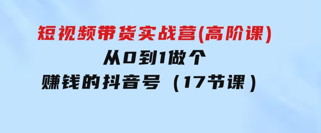 短视频带货实战营(高阶课)，从0到1做个赚钱的抖音号（17节课）-92资源网