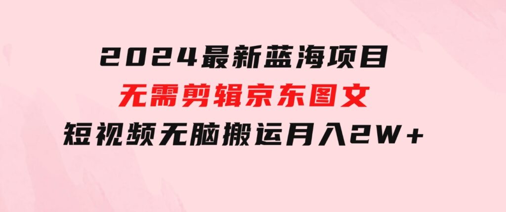 2024最新蓝海项目，无需剪辑，京东图文短视频无脑搬运月入2W+-92资源网