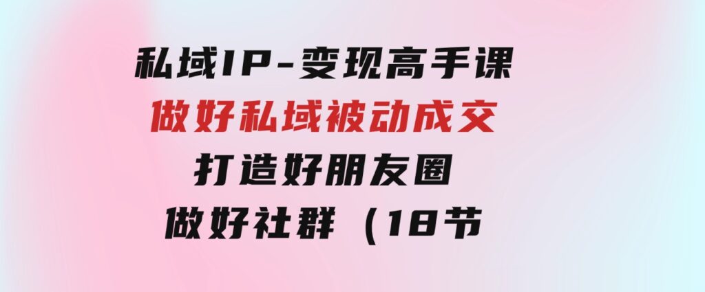 私域IP-变现高手课：做好私域被动成交，打造好朋友圈做好社群（18节）-92资源网