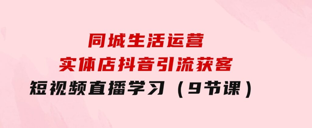 同城生活运营-实体店抖音引流获客：短视频直播学习（9节课）-92资源网