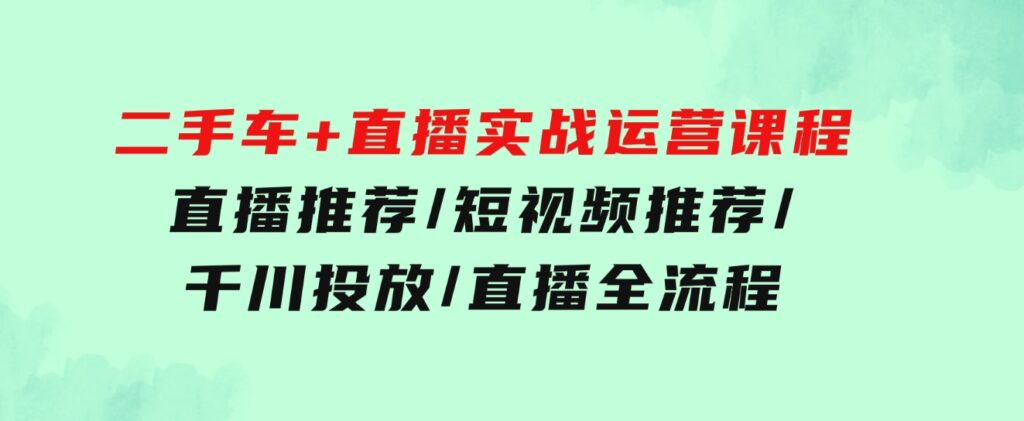 二手车+直播实战运营课程：直播推荐/短视频推荐/千川投放/直播全流程-92资源网