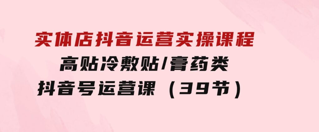 实体店抖音运营实操课程，高贴冷敷贴/膏药类抖音号运营课（39节）-92资源网