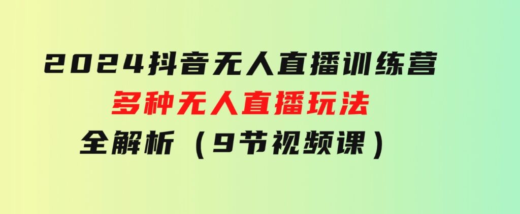 2024抖音无人直播训练营，多种无人直播玩法全解析（9节视频课）-92资源网