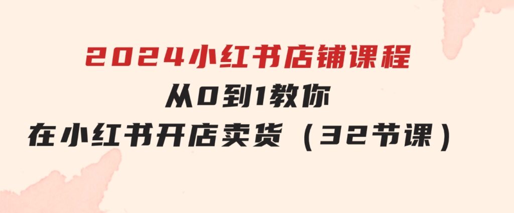 2024小红书店铺课程，从0到1教你在小红书开店卖货（32节课）-92资源网