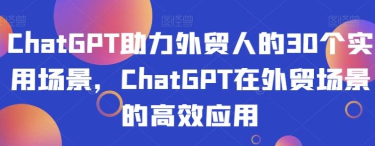 ChatGPT助力外贸人的30个实用场景，ChatGPT在外贸场景的高效应用-92资源网