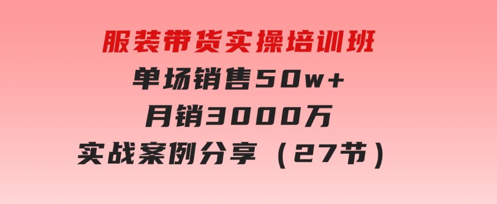 服装带货实操培训班：单场销售50w+月销3000万实战案例分享（27节）-92资源网