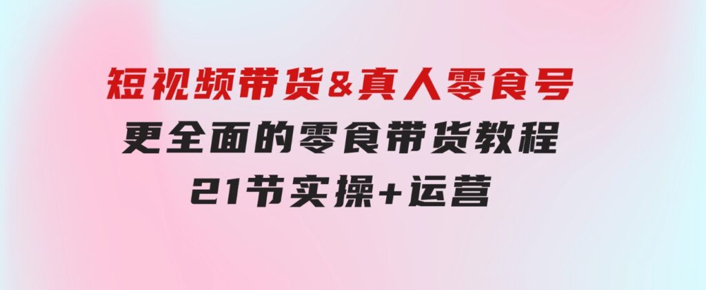 短视频带货&真人零食号：更全面的零食带货教程：21节实操+运营-92资源网