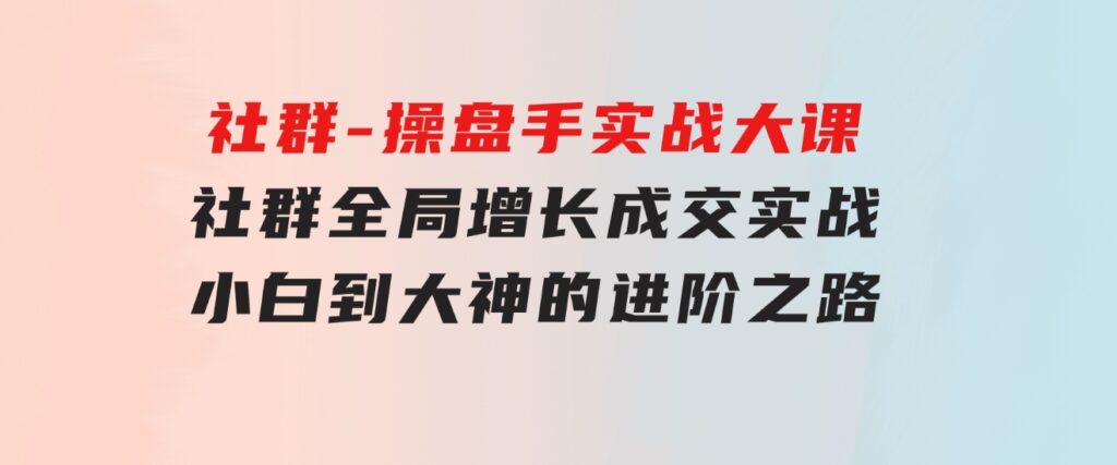 社群-操盘手实战大课：社群全局增长成交实战，小白到大神的进阶之路-92资源网