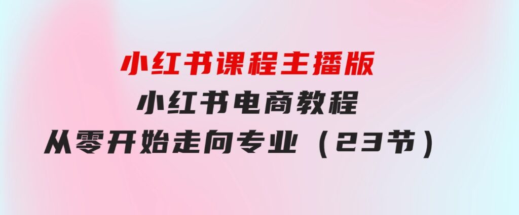 小红书课程主播版，小红书电商教程，从零开始走向专业（23节）-92资源网