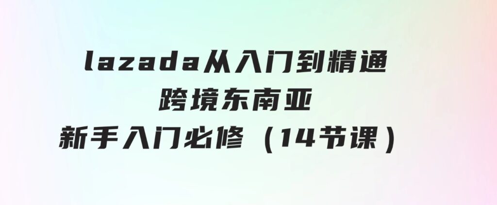 lazada从入门到精通，跨境东南亚新手入门必修（14节课）-92资源网