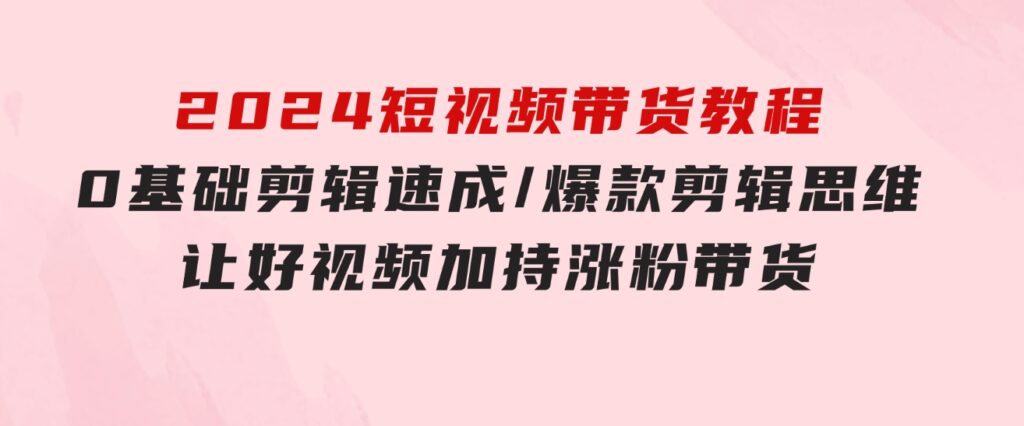 2024短视频带货教程：0基础剪辑速成/爆款剪辑思维/让好视频加持涨粉带货-92资源网