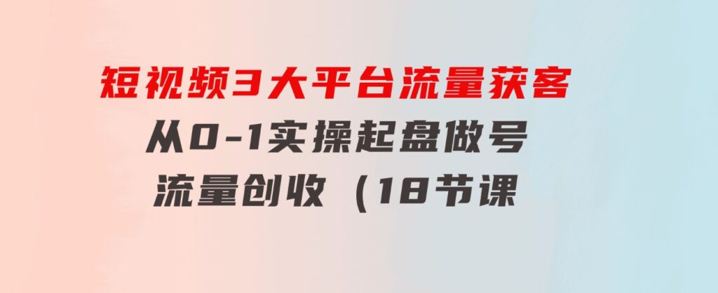 短视频3大平台·流量获客：从0-1实操起盘做号+流量创收（18节课）-92资源网