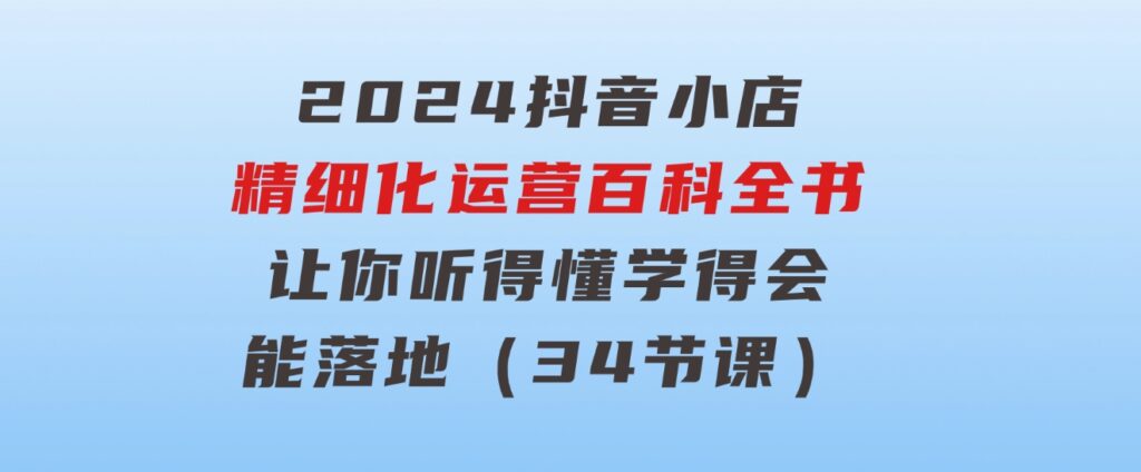 2024抖音小店-精细化运营百科全书：让你听得懂，学得会，能落地（34节课）-92资源网