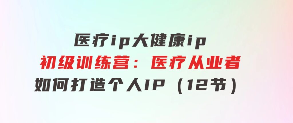 医疗ip/大健康ip/初级训练营：医疗从业者如何打造个人IP（12节）-92资源网