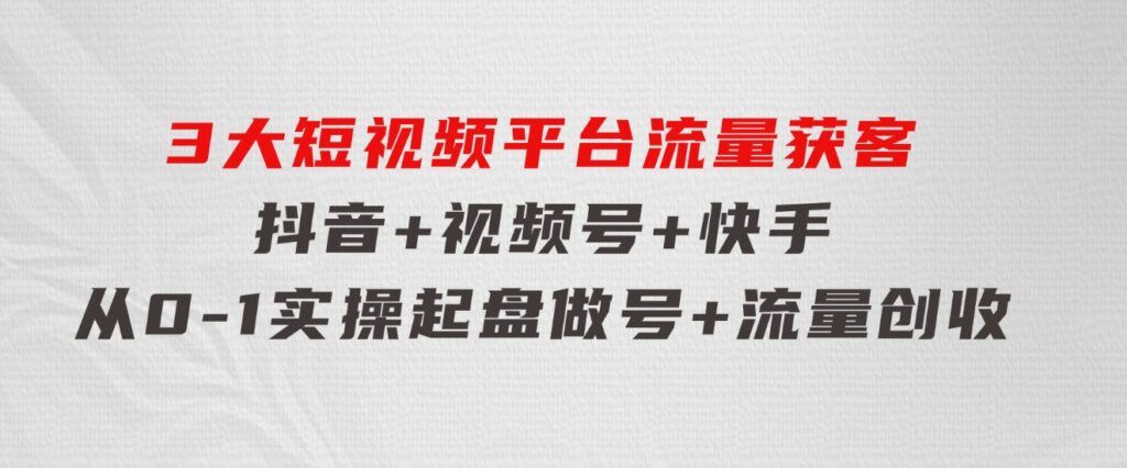 3大短视频平台流量获客，抖音+视频号+快手，从0-1实操起盘做号+流量创收-92资源网