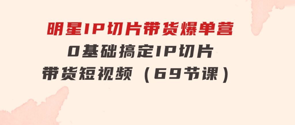 明星IP切片带货爆单营，0基础搞定IP切片带货短视频（69节课）-92资源网