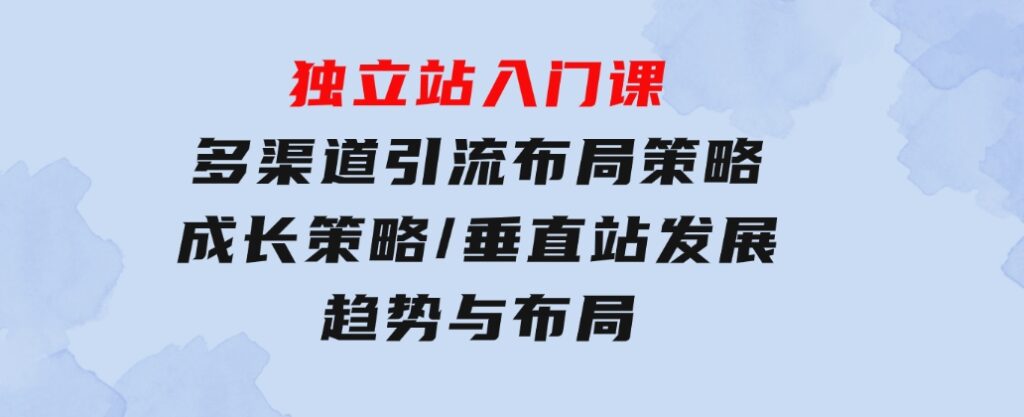 独立站入门课：多渠道引流布局策略/成长策略/垂直站发展趋势与布局-92资源网