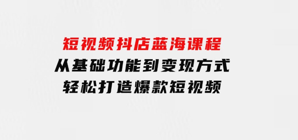 短视频抖店蓝海课程：从基础功能到变现方式，轻松打造爆款短视频-92资源网