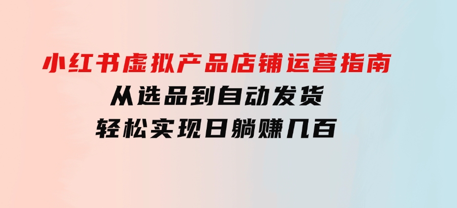 小红书虚拟产品店铺运营指南：从选品到自动发货，轻松实现日躺赚几百-92资源网