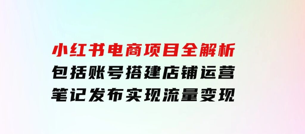 小红书电商项目全解析，包括账号搭建、店铺运营、笔记发布实现流量变现-92资源网