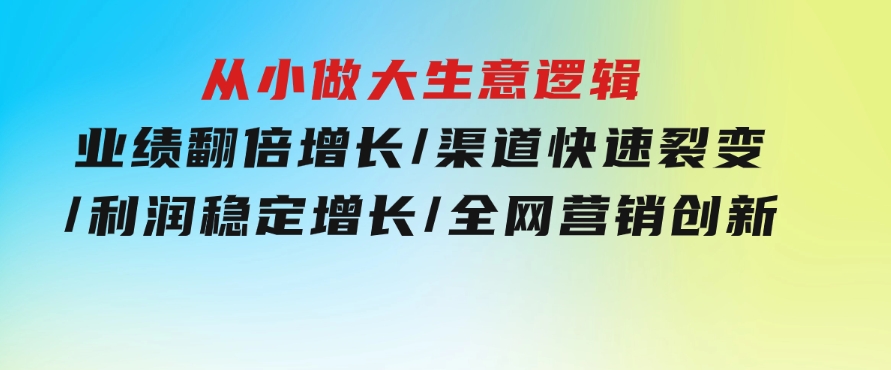 从小做大生意逻辑：业绩翻倍增长/渠道快速裂变/利润稳定增长/全网营销创新-92资源网