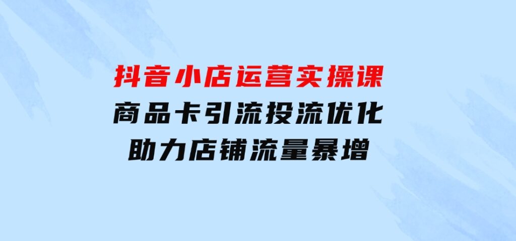 抖音小店运营实操课：商品卡引流投流优化，助力店铺流量暴增-92资源网