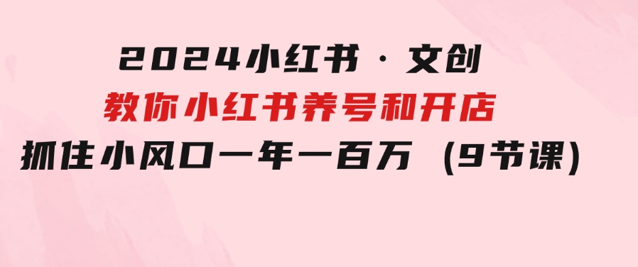 2024小红书·文创：教你小红书养号和开店、抓住小风口一年一百万(9节课)-92资源网