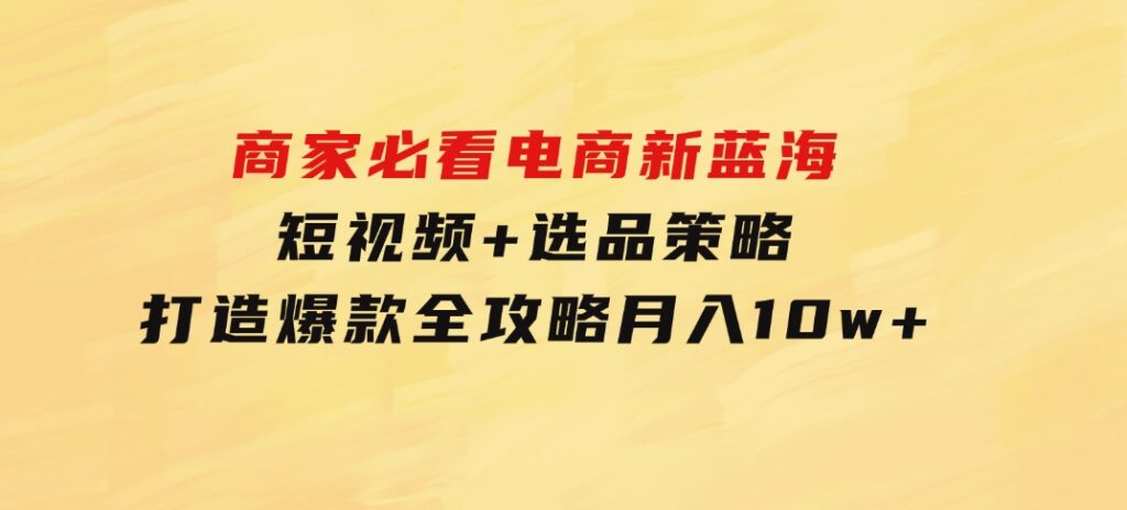 商家必看电商新蓝海：短视频+选品策略，打造爆款全攻略，月入10w+-92资源网