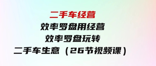 二手车经营·效率罗盘，用经营效率罗盘玩转二手车生意（26节视频课）-92资源网