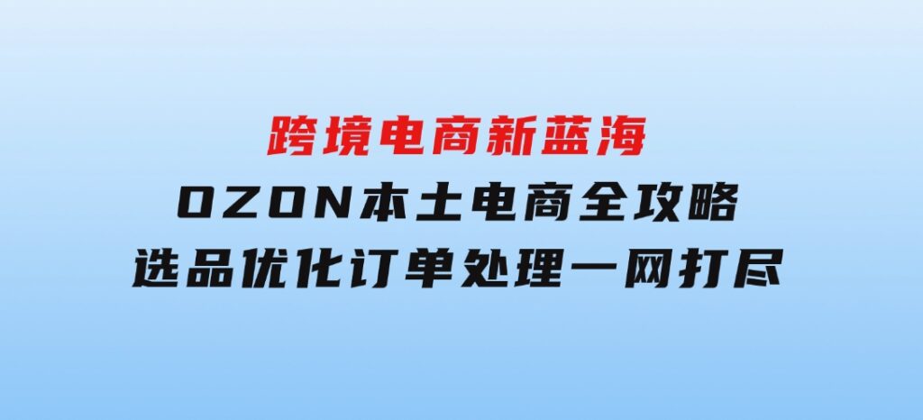 跨境电商新蓝海：OZON本土电商全攻略，选品优化订单处理一网打尽-92资源网