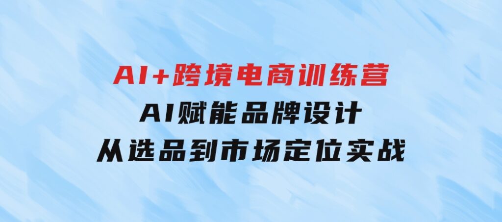 AI+跨境电商训练营：AI赋能品牌设计，从选品到市场定位实战-92资源网