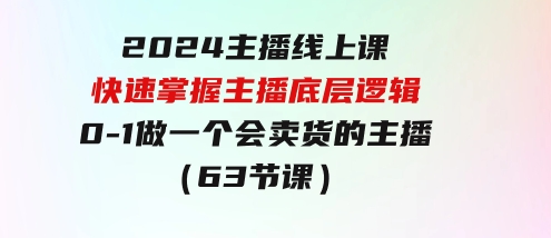 2024主播线上课，快速掌握主播底层逻辑，0-1做一个会卖货的主播（63节课）-92资源网