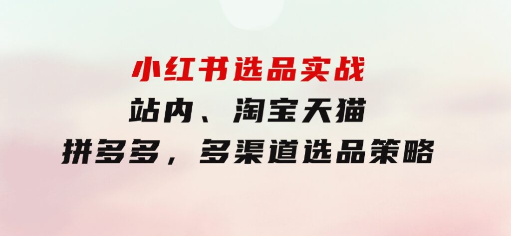 小红书选品实战：站内、淘宝天猫、拼多多，多渠道选品策略-92资源网