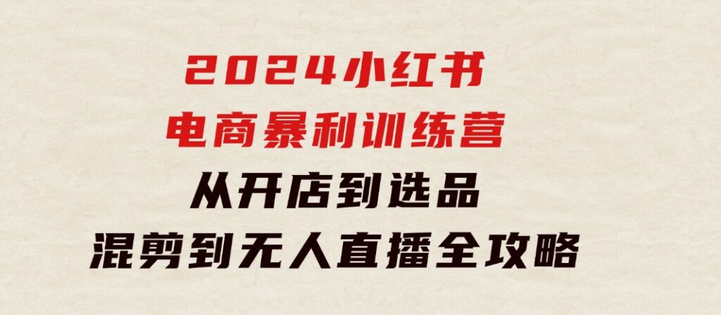 2024小红书电商暴利训练营：从开店到选品，混剪到无人直播全攻略-92资源网