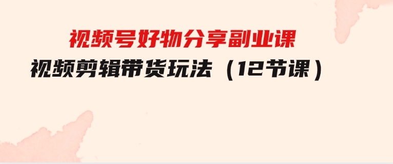 视频号好物分享副业课，视频剪辑带货玩法（12节课）-92资源网