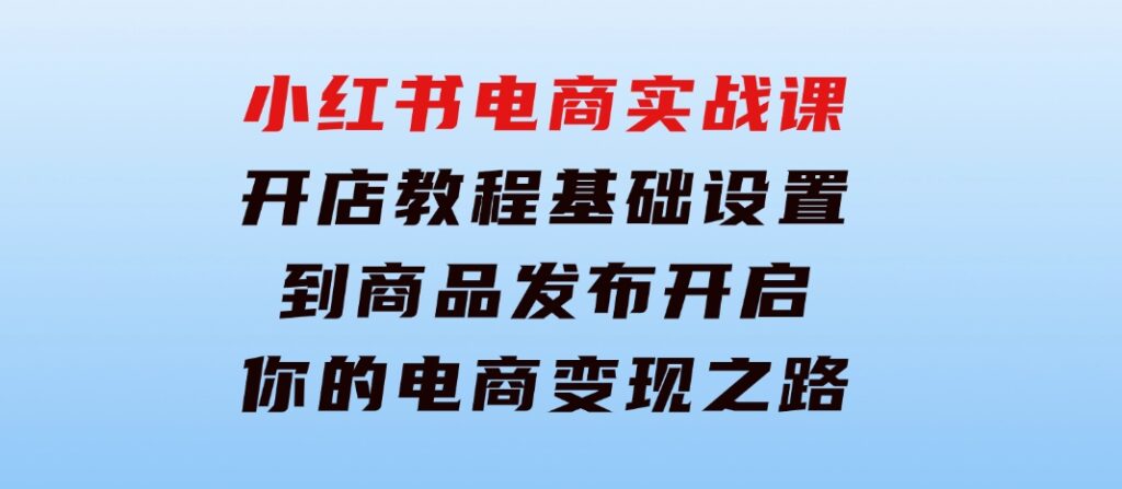 小红书电商实战课：开店教程、基础设置到商品发布，开启你的电商变现之路-92资源网