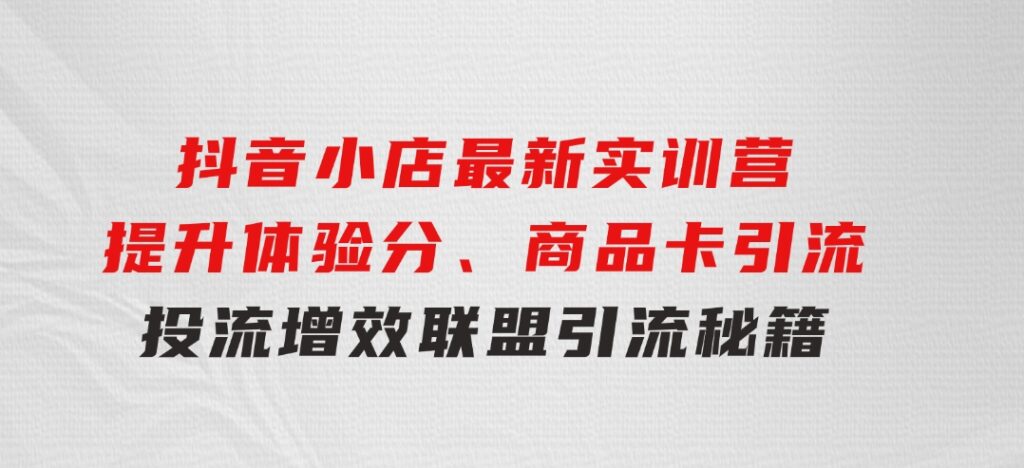 抖音小店最新实训营，提升体验分、商品卡引流，投流增效，联盟引流秘籍-92资源网