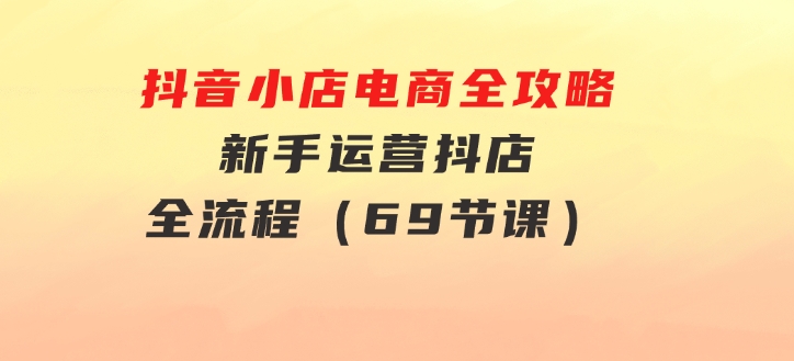 抖音小店电商全攻略，新手运营抖店全流程（69节课）-92资源网