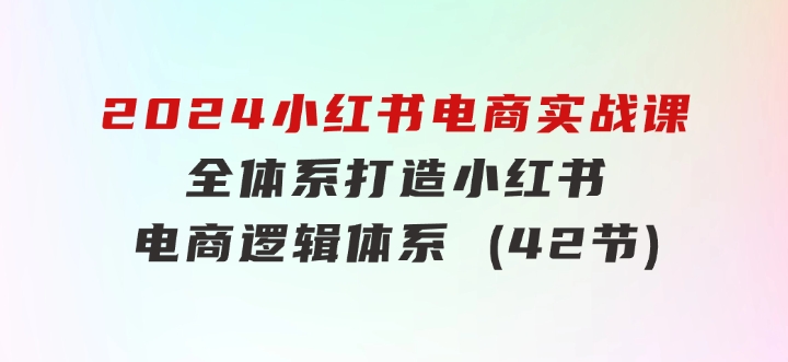 2024小红书电商实战课：全体系打造全方位梳理小红书电商逻辑体系(42节)-92资源网