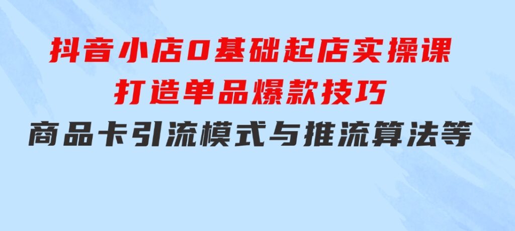 抖音小店0基础起店实操课，打造单品爆款技巧、商品卡引流模式与推流算法等-92资源网