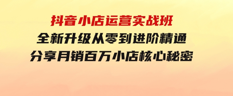 抖音小店运营实战班，全新升级从零到进阶精通分享月销百万小店核心秘密-92资源网