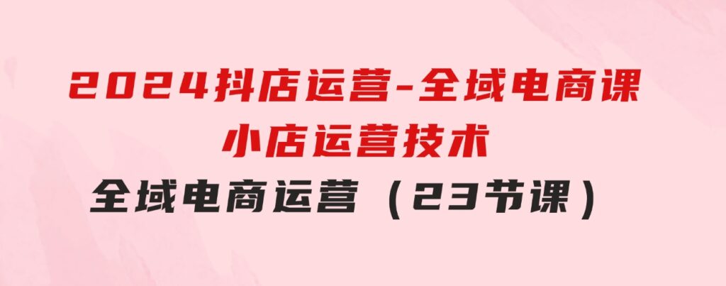 2024抖店运营-全域电商课，小店运营技术，全域电商运营（23节课）-92资源网