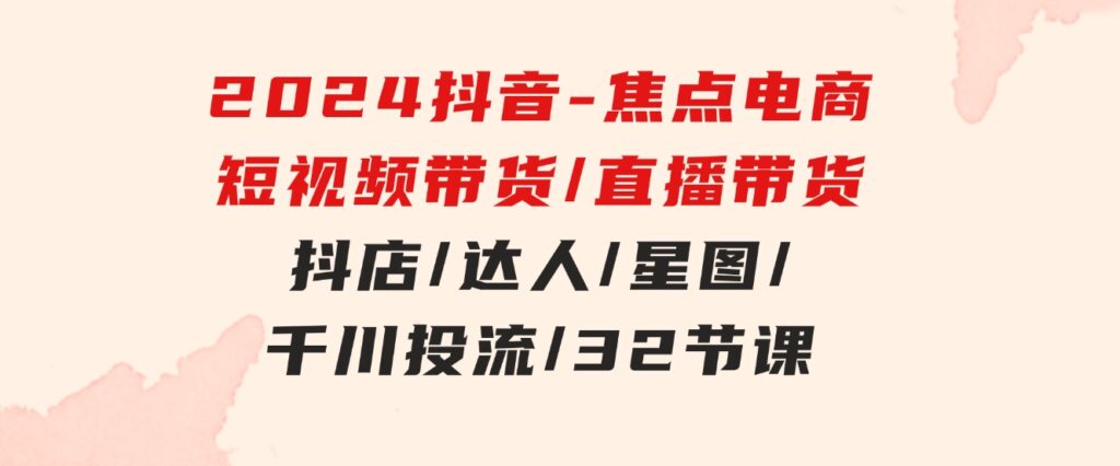 2024抖音-焦点电商：短视频带货/直播带货/抖店/达人/星图/千川投流/32节课-92资源网