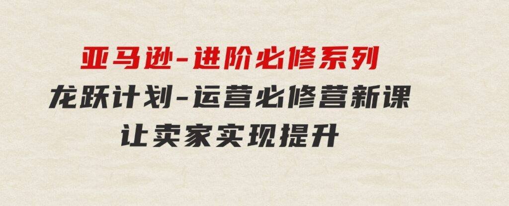 亚马逊-进阶必修系列，龙跃计划-运营必修营新课，让卖家实现提升让单…-92资源网