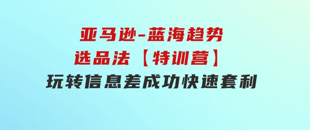 亚马逊-蓝海趋势选品法【特训营】：玩转信息差，成功快速套利!-92资源网