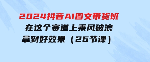 2024抖音AI图文带货班：在这个赛道上乘风破浪拿到好效果（26节课）-92资源网